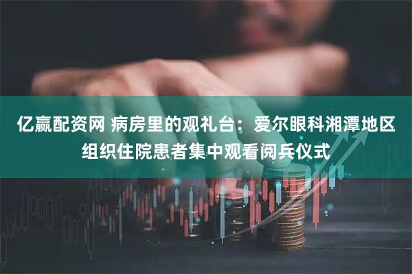亿赢配资网 病房里的观礼台：爱尔眼科湘潭地区组织住院患者集中观看阅兵仪式