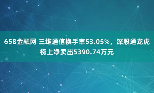 658金融网 三维通信换手率53.05%，深股通龙虎榜上净卖出5390.74万元