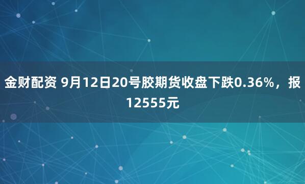 金财配资 9月12日20号胶期货收盘下跌0.36%，报12555元