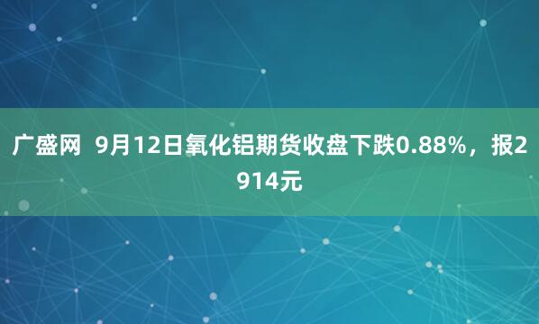 广盛网  9月12日氧化铝期货收盘下跌0.88%，报2914元