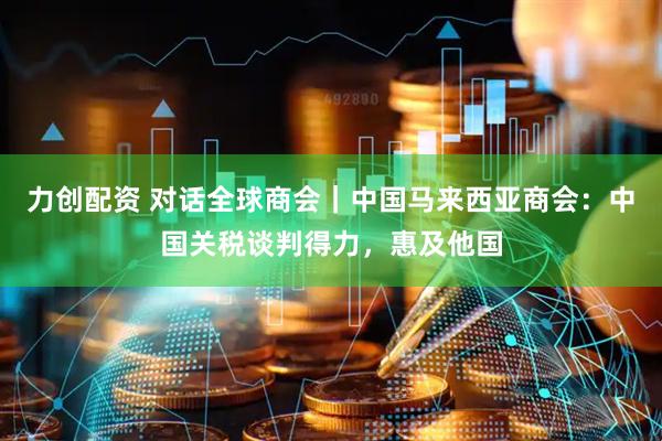 力创配资 对话全球商会｜中国马来西亚商会：中国关税谈判得力，惠及他国