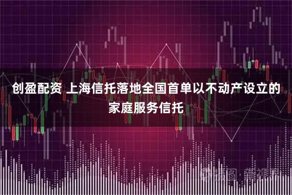 创盈配资 上海信托落地全国首单以不动产设立的家庭服务信托