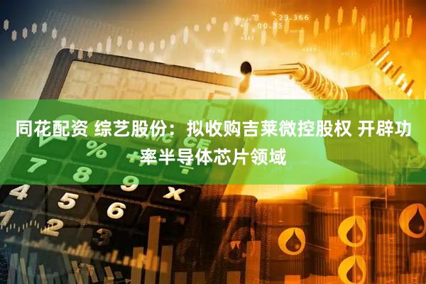 同花配资 综艺股份：拟收购吉莱微控股权 开辟功率半导体芯片领域