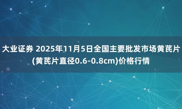 大业证券 2025年11月5日全国主要批发市场黄芪片(黄芪片直径0.6-0.8cm)价格行情