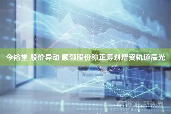 今裕堂 股价异动 顺灏股份称正筹划增资轨道辰光