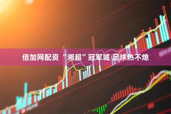 倍加网配资 “湘超”冠军城 足球热不熄