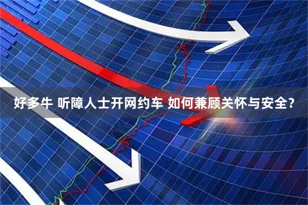 好多牛 听障人士开网约车 如何兼顾关怀与安全？