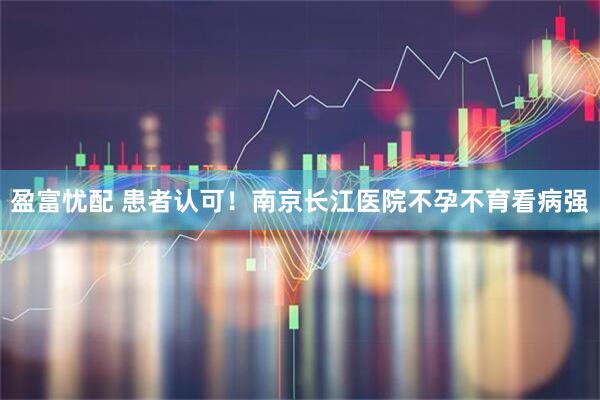 盈富忧配 患者认可！南京长江医院不孕不育看病强