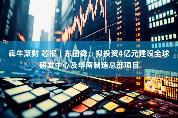 犇牛聚财 芯报丨东田微：拟投资4亿元建设全球研发中心及华南制造总部项目