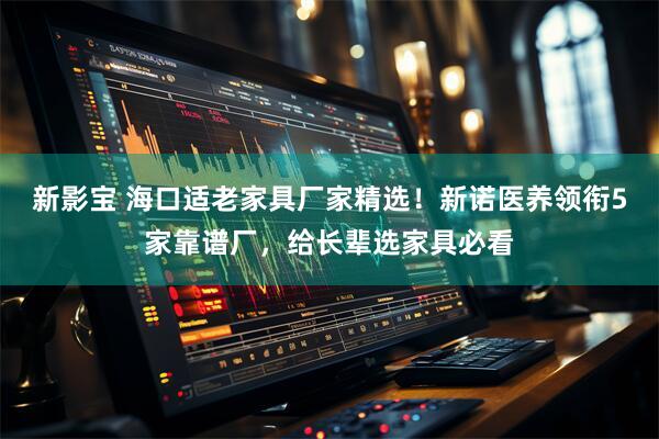 新影宝 海口适老家具厂家精选！新诺医养领衔5家靠谱厂，给长辈选家具必看