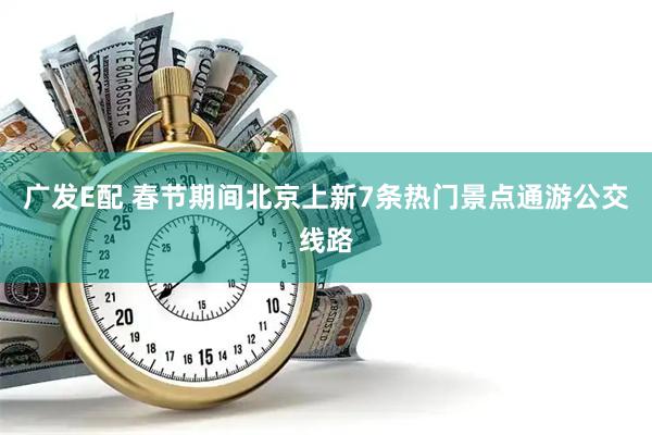 广发E配 春节期间北京上新7条热门景点通游公交线路