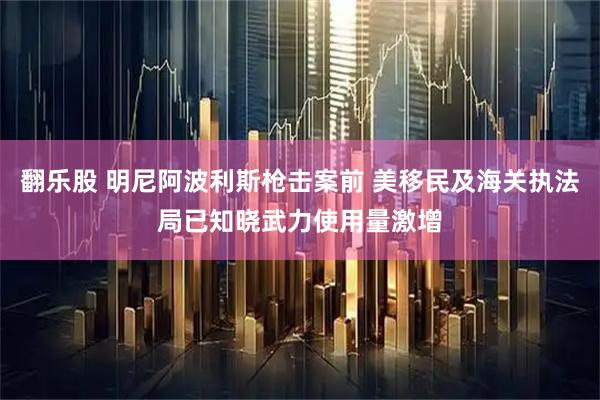 翻乐股 明尼阿波利斯枪击案前 美移民及海关执法局已知晓武力使用量激增