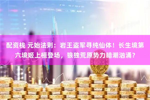 配资栈 元始法则：岩王盗军寻纯仙体！长生境第六境姬上桓登场，狼独荒原势力暗潮汹涌？