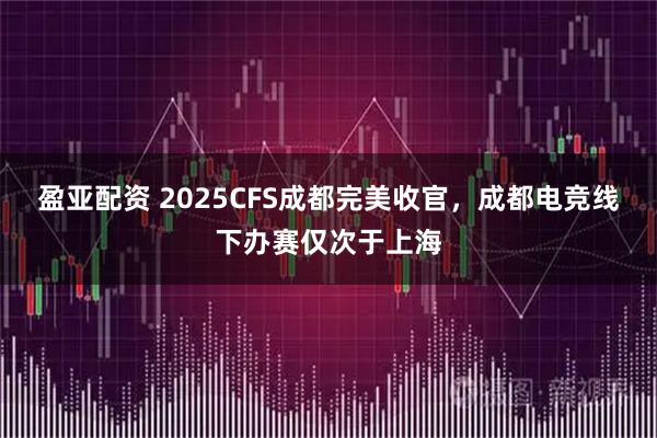 盈亚配资 2025CFS成都完美收官，成都电竞线下办赛仅次于上海