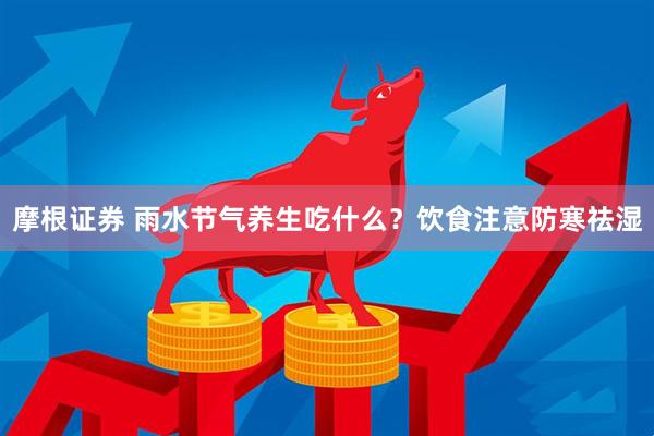 摩根证券 雨水节气养生吃什么？饮食注意防寒祛湿