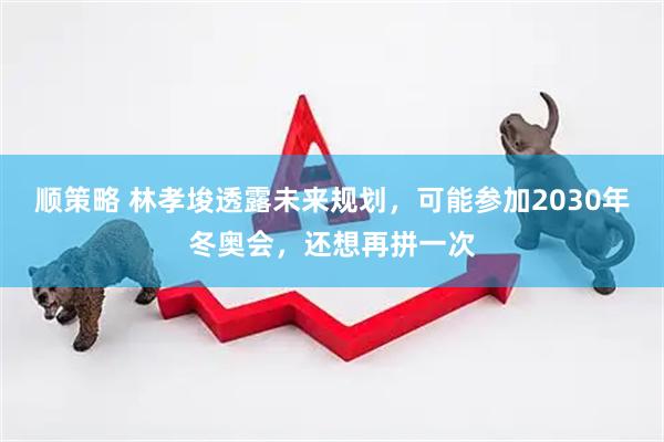 顺策略 林孝埈透露未来规划，可能参加2030年冬奥会，还想再拼一次