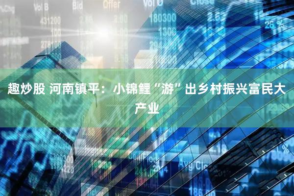 趣炒股 河南镇平：小锦鲤“游”出乡村振兴富民大产业