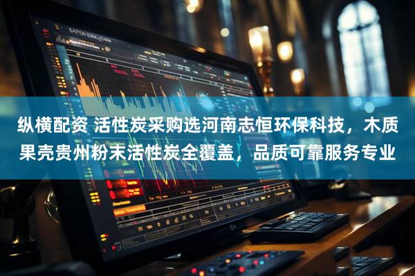 纵横配资 活性炭采购选河南志恒环保科技，木质果壳贵州粉末活性炭全覆盖，品质可靠服务专业