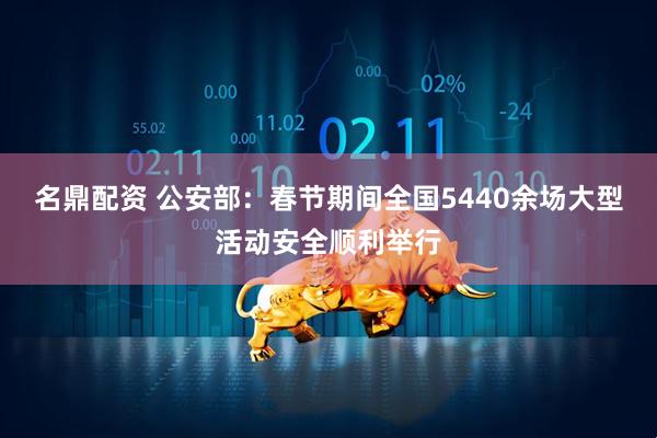 名鼎配资 公安部：春节期间全国5440余场大型活动安全顺利举行