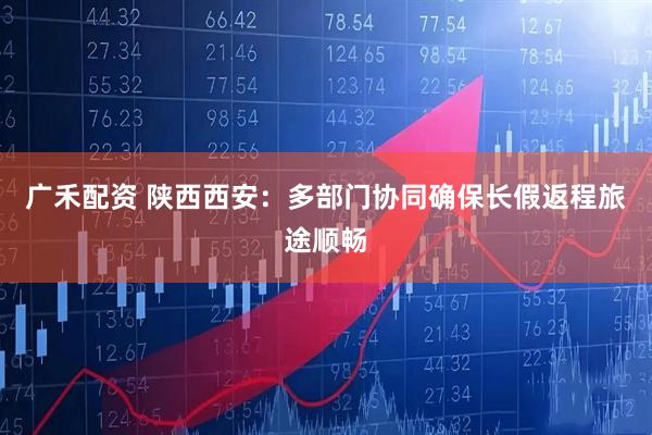 广禾配资 陕西西安：多部门协同确保长假返程旅途顺畅