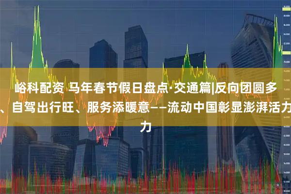 峪科配资 马年春节假日盘点·交通篇|反向团圆多、自驾出行旺、服务添暖意——流动中国彰显澎湃活力
