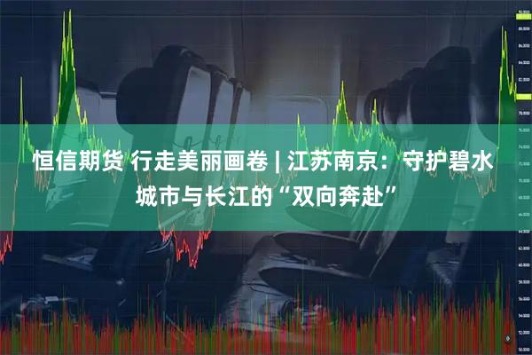 恒信期货 行走美丽画卷 | 江苏南京：守护碧水 城市与长江的“双向奔赴”