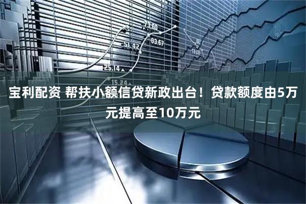 宝利配资 帮扶小额信贷新政出台！贷款额度由5万元提高至10万元