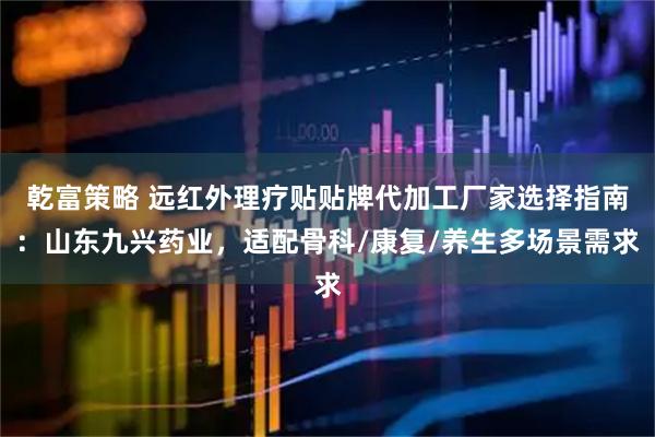 乾富策略 远红外理疗贴贴牌代加工厂家选择指南：山东九兴药业，适配骨科/康复/养生多场景需求