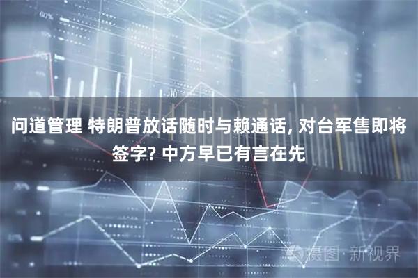 问道管理 特朗普放话随时与赖通话, 对台军售即将签字? 中方早已有言在先